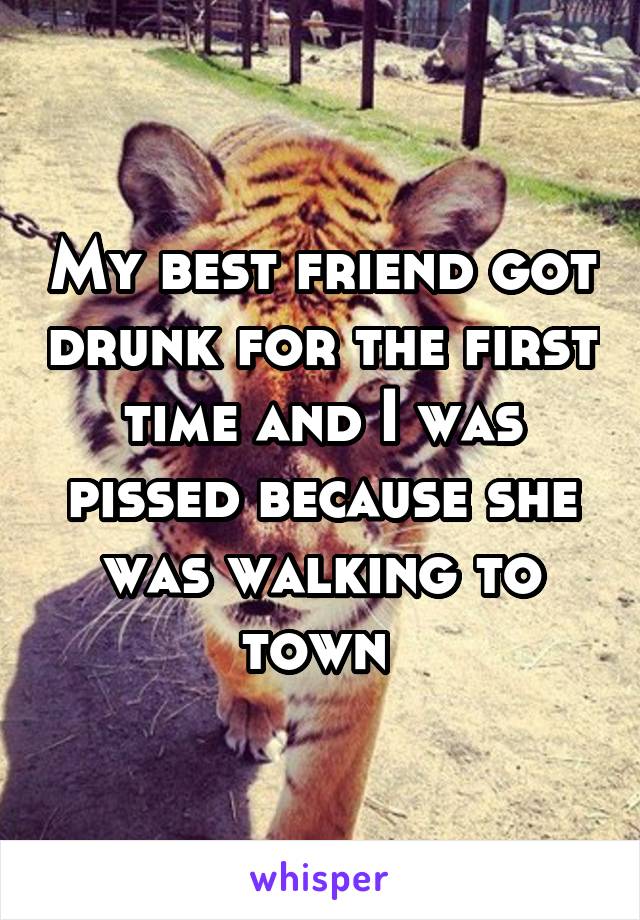 My best friend got drunk for the first time and I was pissed because she was walking to town 