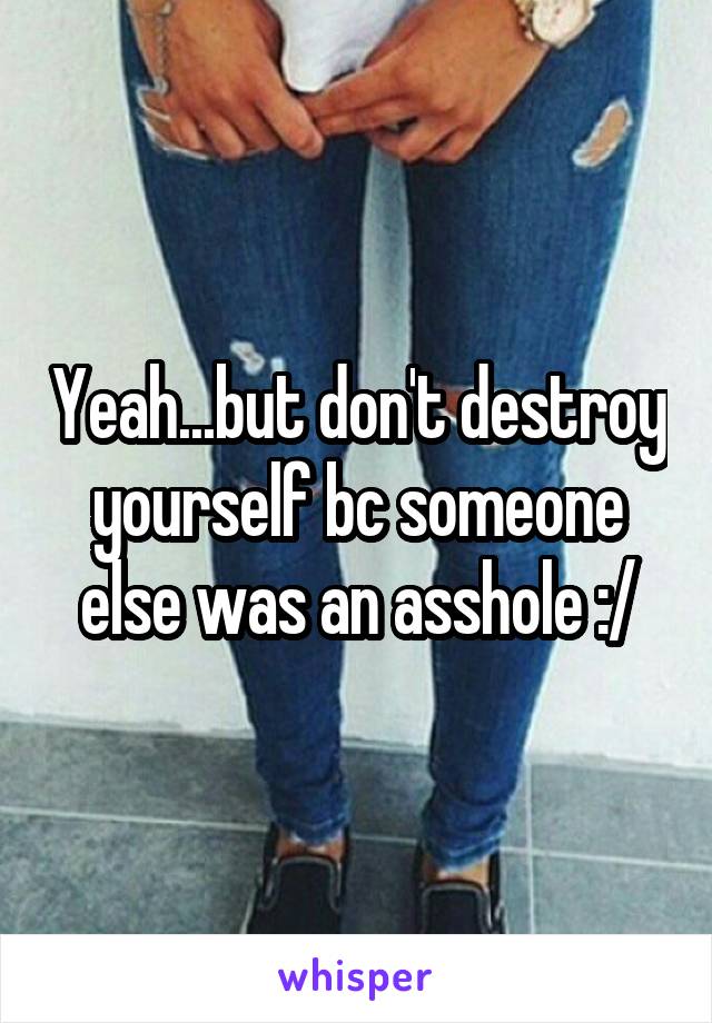 Yeah...but don't destroy yourself bc someone else was an asshole :/