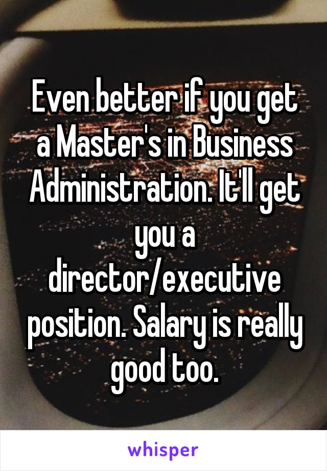 Even better if you get a Master's in Business Administration. It'll get you a director/executive position. Salary is really good too.