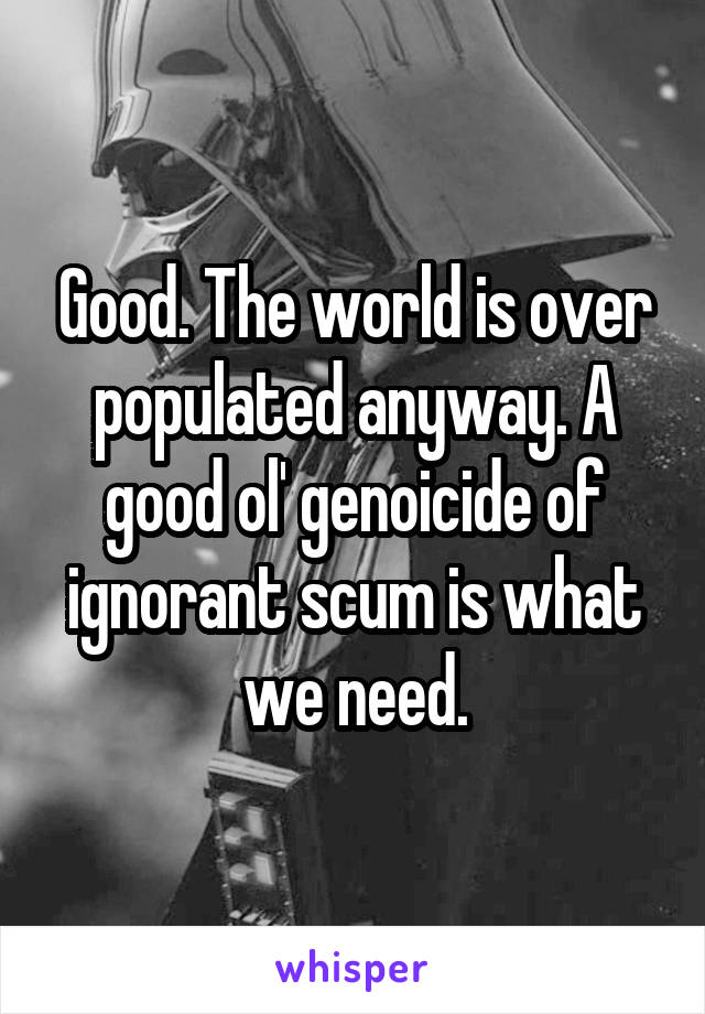 Good. The world is over populated anyway. A good ol' genoicide of ignorant scum is what we need.
