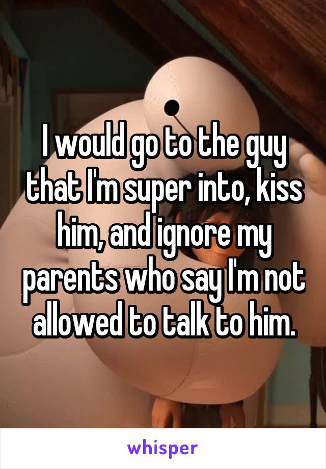 I would go to the guy that I'm super into, kiss him, and ignore my parents who say I'm not allowed to talk to him.