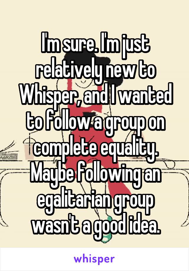 I'm sure. I'm just relatively new to Whisper, and I wanted to follow a group on complete equality. Maybe following an egalitarian group wasn't a good idea.