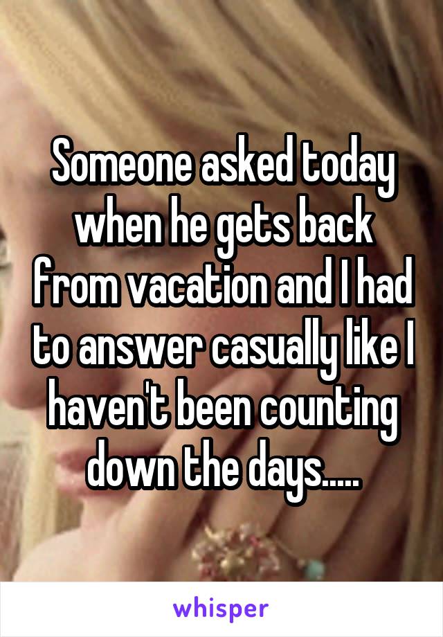 Someone asked today when he gets back from vacation and I had to answer casually like I haven't been counting down the days.....