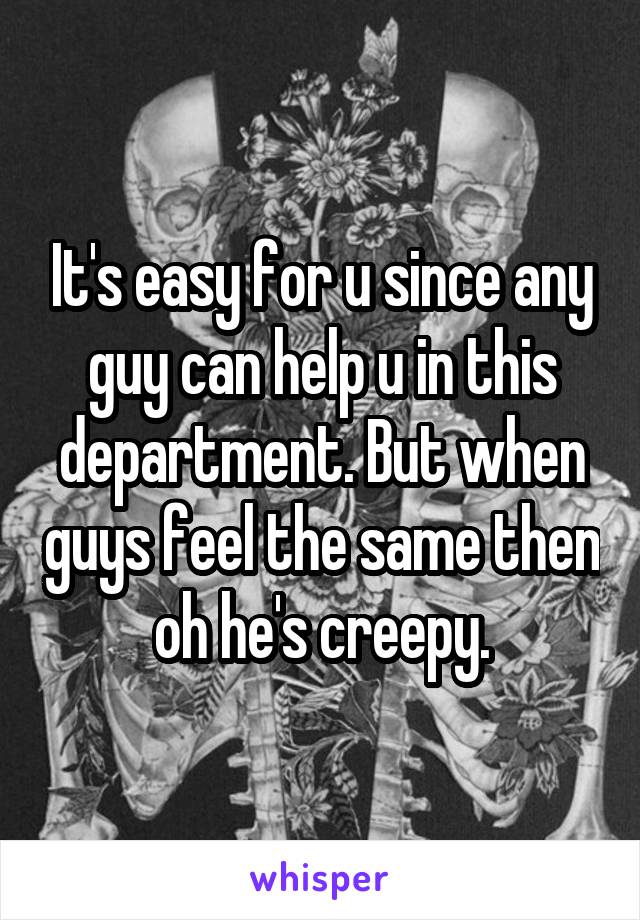 It's easy for u since any guy can help u in this department. But when guys feel the same then oh he's creepy.