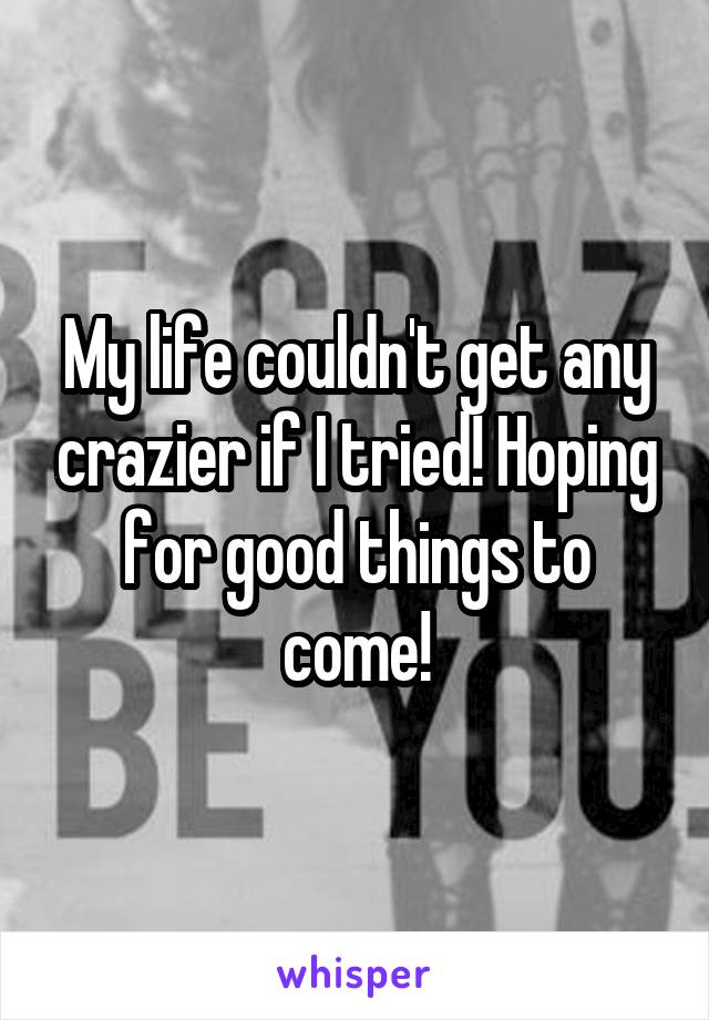 My life couldn't get any crazier if I tried! Hoping for good things to come!