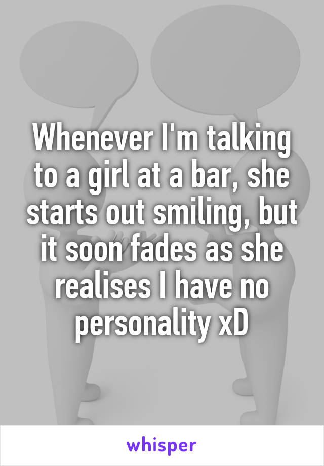 Whenever I'm talking to a girl at a bar, she starts out smiling, but it soon fades as she realises I have no personality xD