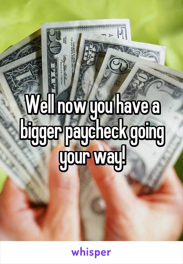 Well now you have a bigger paycheck going your way!