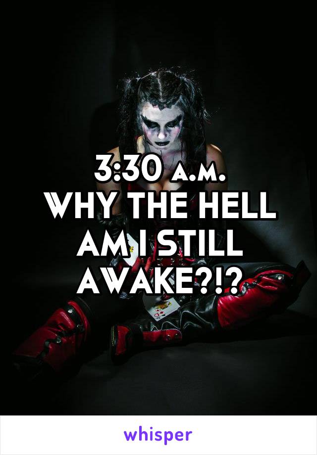 3:30 a.m.
WHY THE HELL AM I STILL AWAKE?!?