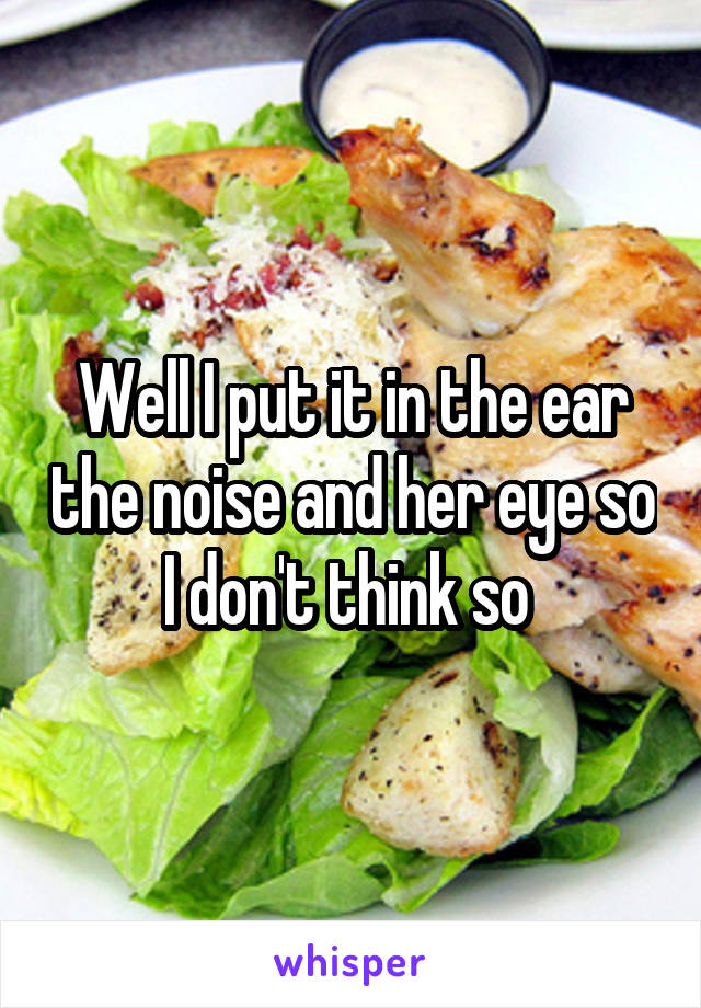 Well I put it in the ear the noise and her eye so I don't think so 