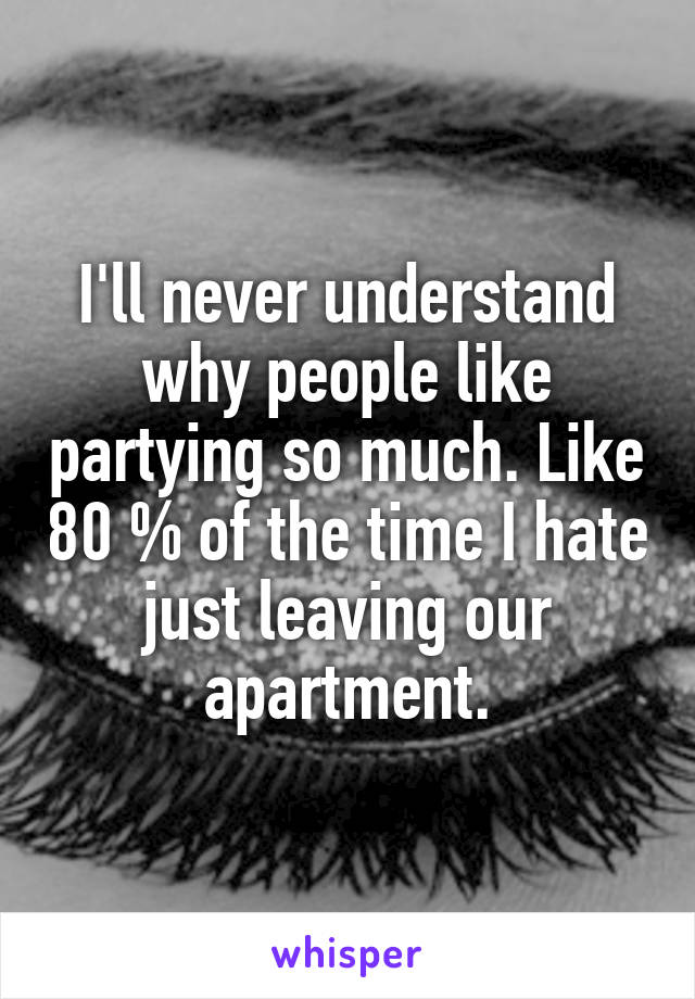 I'll never understand why people like partying so much. Like 80 % of the time I hate just leaving our apartment.