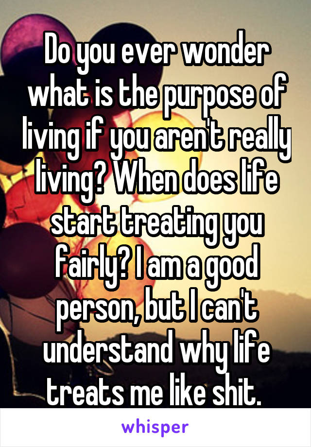 Do you ever wonder what is the purpose of living if you aren't really living? When does life start treating you fairly? I am a good person, but I can't understand why life treats me like shit. 