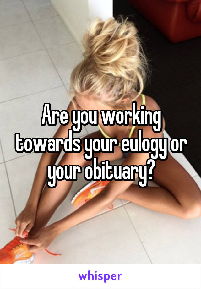Are you working towards your eulogy or your obituary?
