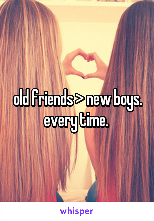 old friends > new boys. every time. 