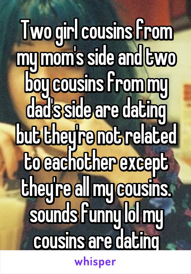 Two girl cousins from my mom's side and two boy cousins from my dad's side are dating but they're not related to eachother except they're all my cousins. sounds funny lol my cousins are dating