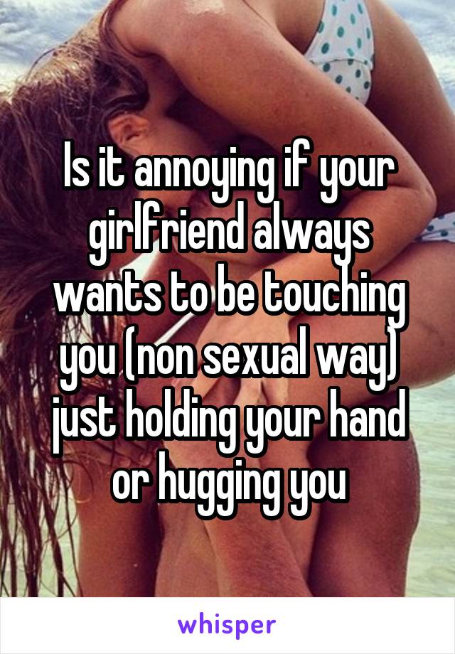 Is it annoying if your girlfriend always wants to be touching you (non sexual way) just holding your hand or hugging you
