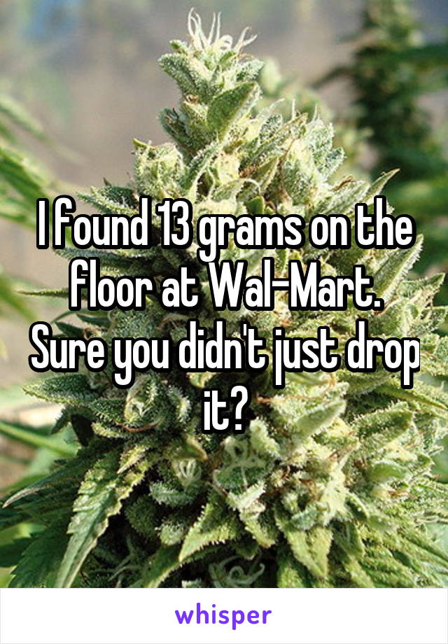 I found 13 grams on the floor at Wal-Mart. Sure you didn't just drop it?