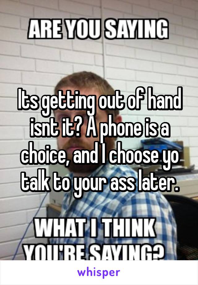 Its getting out of hand isnt it? A phone is a choice, and I choose yo talk to your ass later.