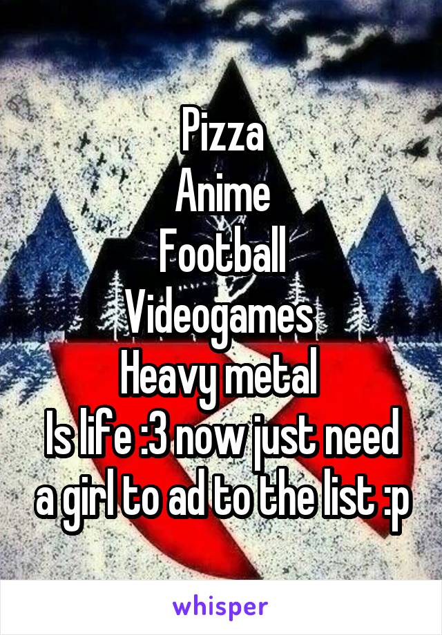 Pizza
Anime
Football
Videogames 
Heavy metal 
Is life :3 now just need a girl to ad to the list :p