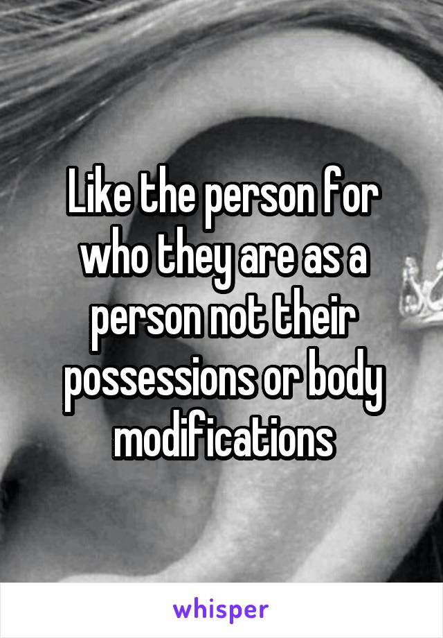 Like the person for who they are as a person not their possessions or body modifications