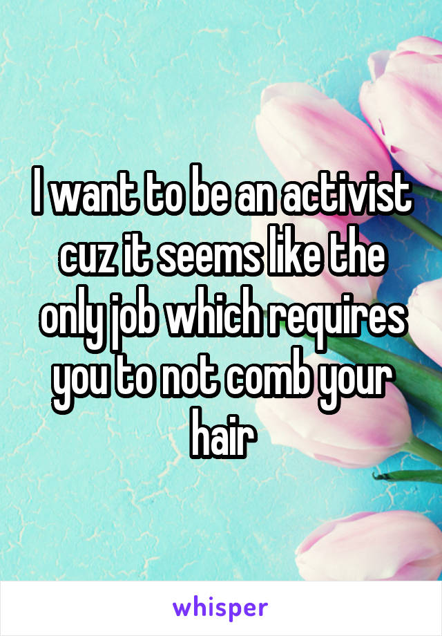 I want to be an activist cuz it seems like the only job which requires you to not comb your hair