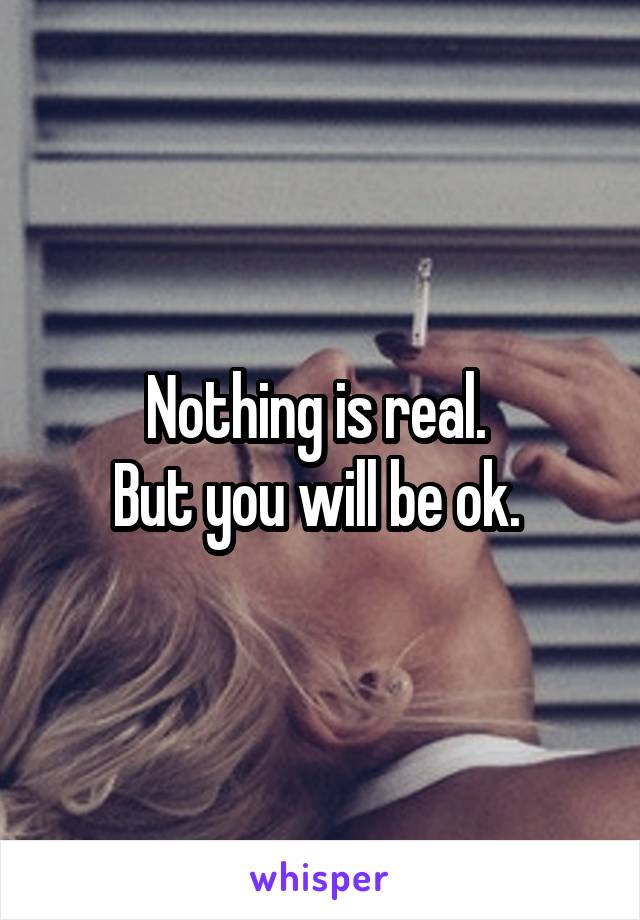 Nothing is real. 
But you will be ok. 