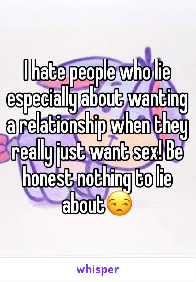 I hate people who lie especially about wanting a relationship when they really just want sex! Be honest nothing to lie about😒