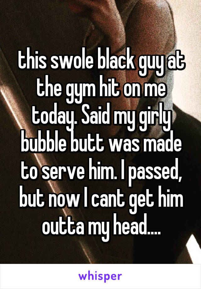 this swole black guy at the gym hit on me today. Said my girly bubble butt was made to serve him. I passed, but now I cant get him outta my head....