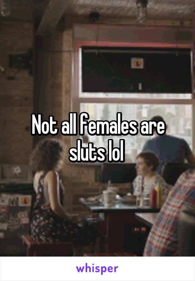 Not all females are sluts lol 