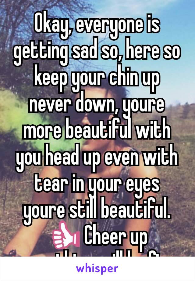 Okay, everyone is getting sad so, here so keep your chin up never down, youre more beautiful with you head up even with tear in your eyes youre still beautiful. 👍 Cheer up everything will be fine.