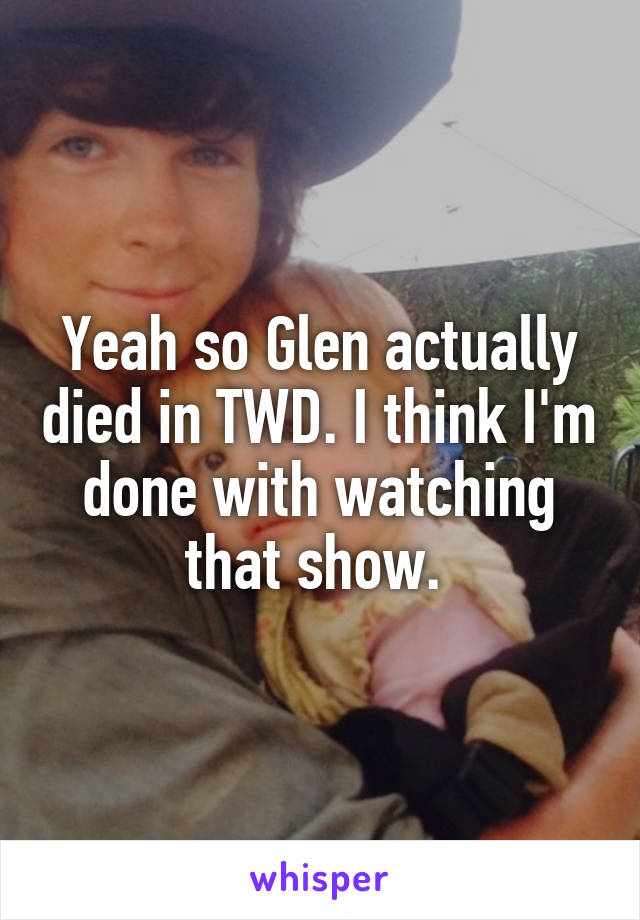 Yeah so Glen actually died in TWD. I think I'm done with watching that show. 