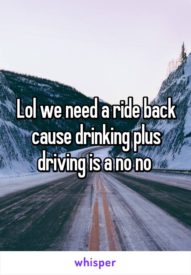 Lol we need a ride back cause drinking plus driving is a no no 