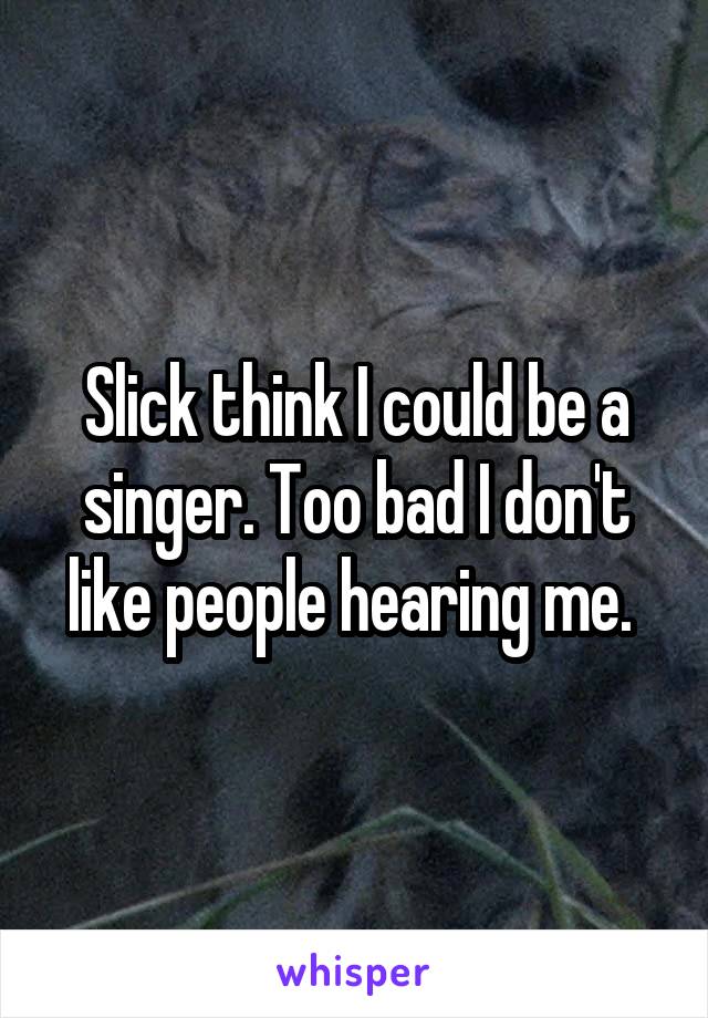 Slick think I could be a singer. Too bad I don't like people hearing me. 