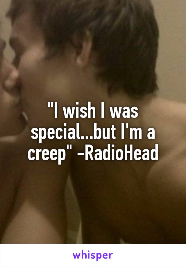 "I wish I was special...but I'm a creep" -RadioHead
