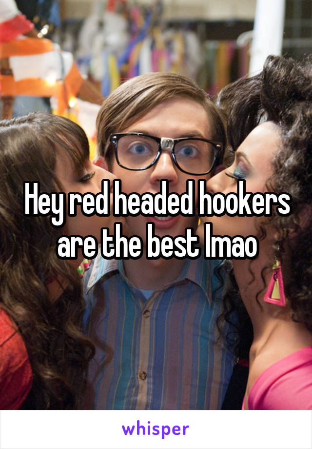 Hey red headed hookers are the best lmao