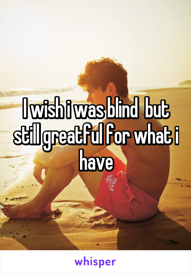 I wish i was blind  but still greatful for what i have