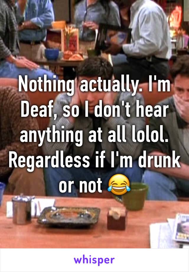 Nothing actually. I'm Deaf, so I don't hear anything at all lolol. Regardless if I'm drunk or not 😂