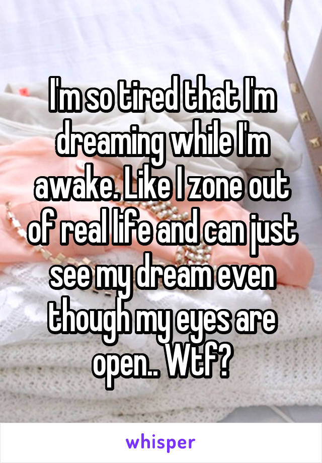 I'm so tired that I'm dreaming while I'm awake. Like I zone out of real life and can just see my dream even though my eyes are open.. Wtf?
