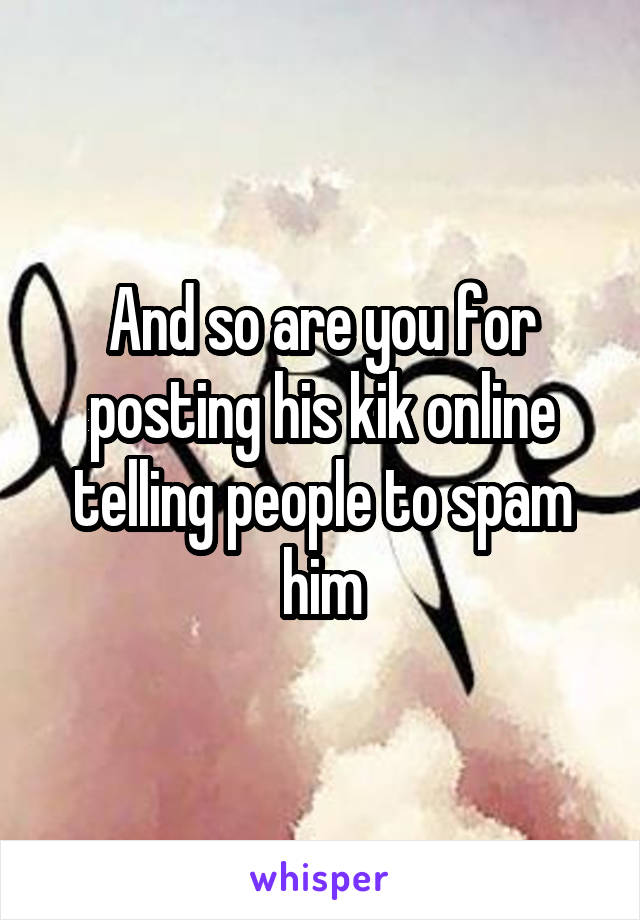 And so are you for posting his kik online telling people to spam him