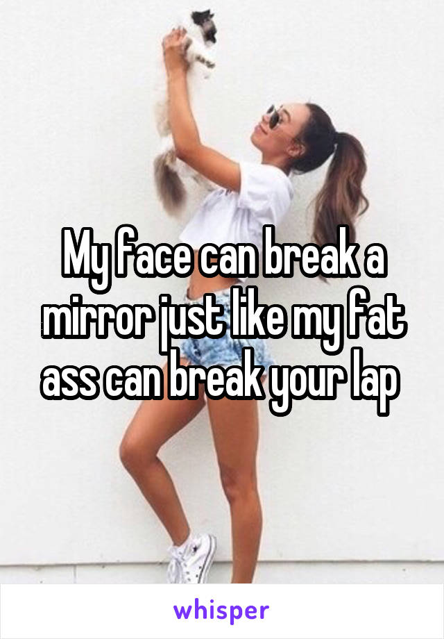 My face can break a mirror just like my fat ass can break your lap 