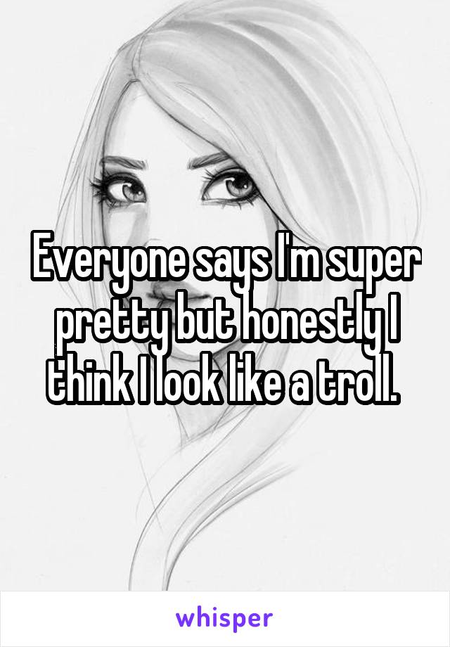 Everyone says I'm super pretty but honestly I think I look like a troll. 