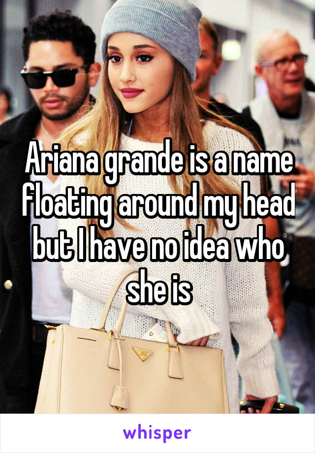 Ariana grande is a name floating around my head but I have no idea who she is
