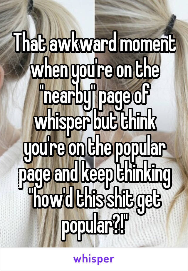 That awkward moment when you're on the "nearby" page of whisper but think you're on the popular page and keep thinking "how'd this shit get popular?!"