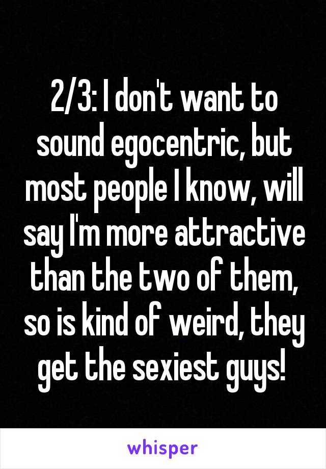 2/3: I don't want to sound egocentric, but most people I know, will say I'm more attractive than the two of them, so is kind of weird, they get the sexiest guys! 