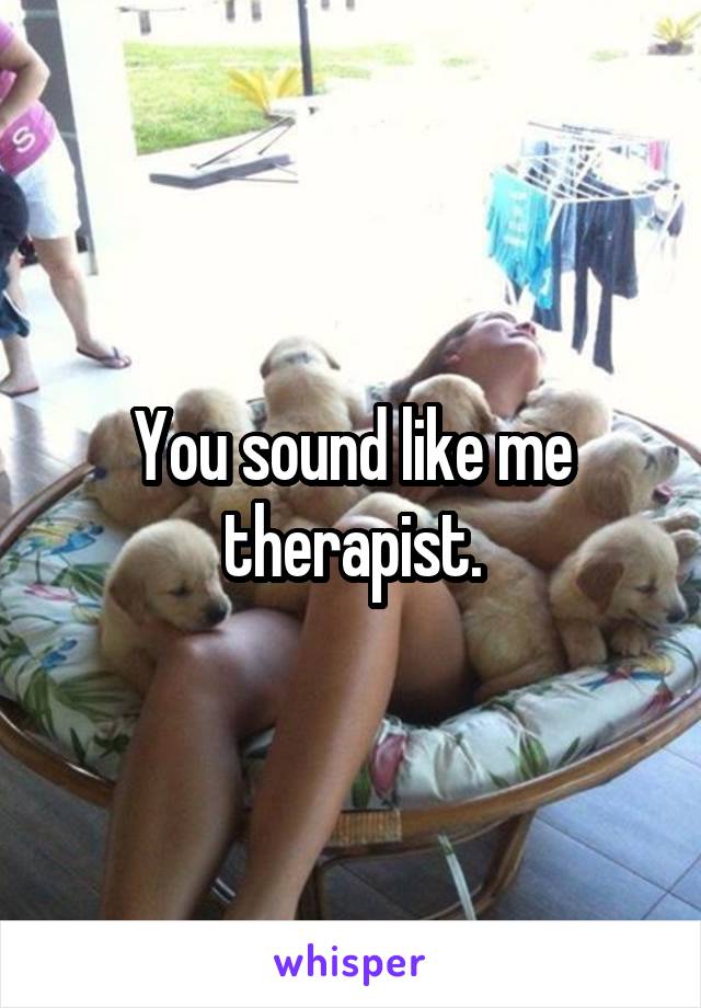 You sound like me therapist.