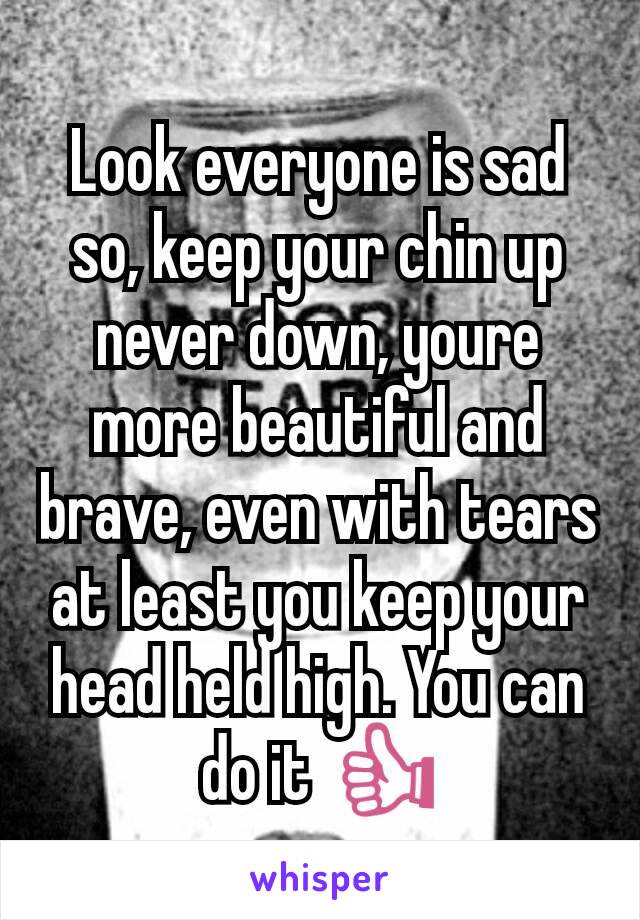Look everyone is sad so, keep your chin up never down, youre more beautiful and brave, even with tears at least you keep your head held high. You can do it 👍