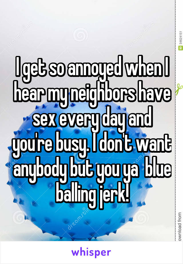 I get so annoyed when I hear my neighbors have sex every day and you're busy. I don't want anybody but you ya  blue balling jerk!