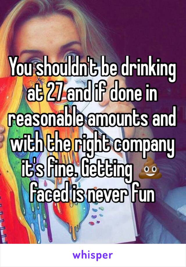 You shouldn't be drinking at 27 and if done in reasonable amounts and with the right company it's fine. Getting 💩 faced is never fun 