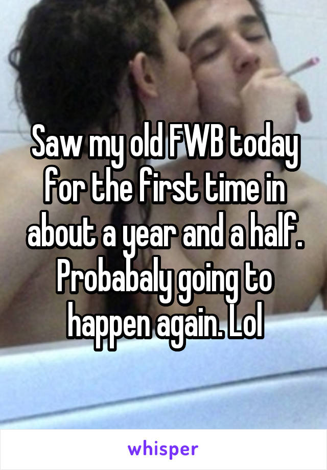 Saw my old FWB today for the first time in about a year and a half. Probabaly going to happen again. Lol