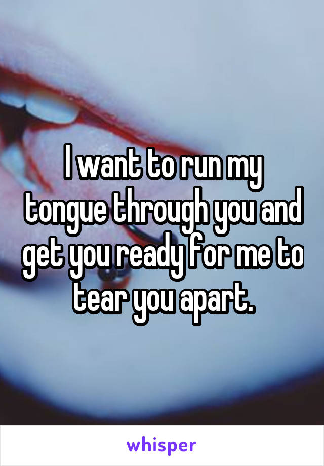 I want to run my tongue through you and get you ready for me to tear you apart.