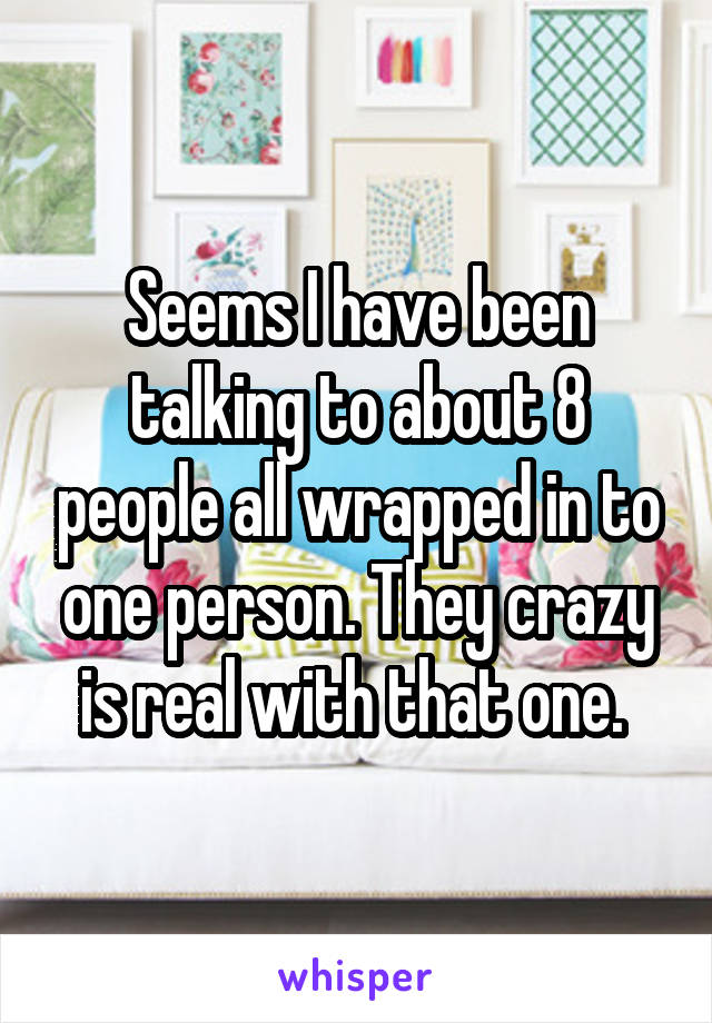 Seems I have been talking to about 8 people all wrapped in to one person. They crazy is real with that one. 